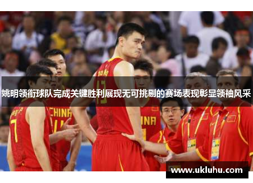 姚明领衔球队完成关键胜利展现无可挑剔的赛场表现彰显领袖风采