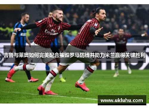 吉鲁与莱奥如何完美配合摧毁罗马防线并助力米兰赢得关键胜利