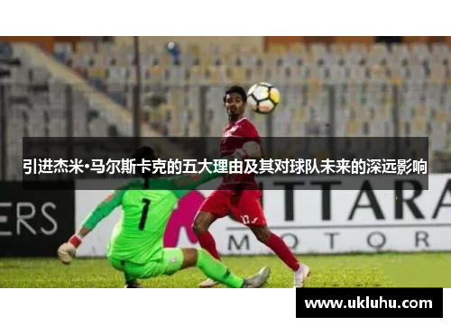 引进杰米·马尔斯卡克的五大理由及其对球队未来的深远影响
