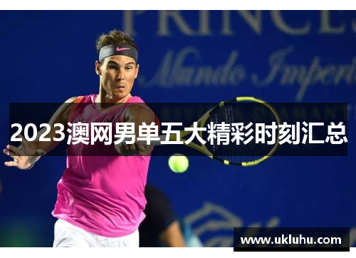 2023澳网男单五大精彩时刻汇总
