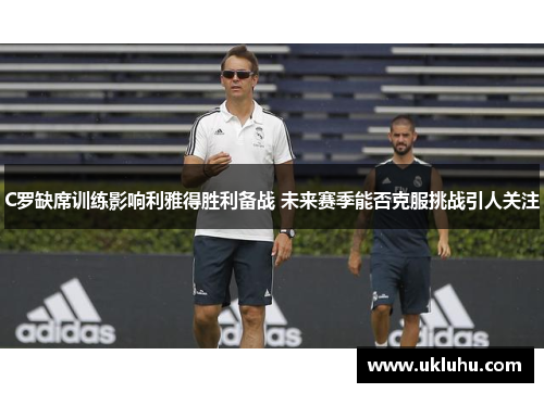 C罗缺席训练影响利雅得胜利备战 未来赛季能否克服挑战引人关注