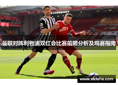 曼联对阵利物浦双红会比赛前瞻分析及观赛指南