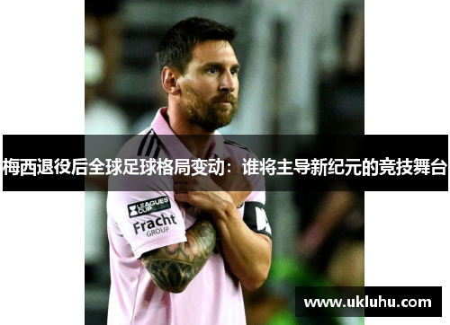 梅西退役后全球足球格局变动：谁将主导新纪元的竞技舞台