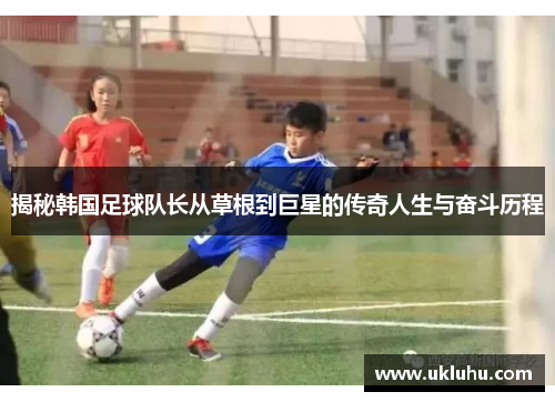 揭秘韩国足球队长从草根到巨星的传奇人生与奋斗历程