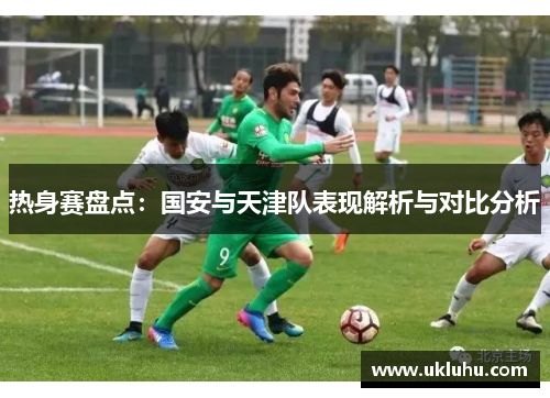 热身赛盘点：国安与天津队表现解析与对比分析