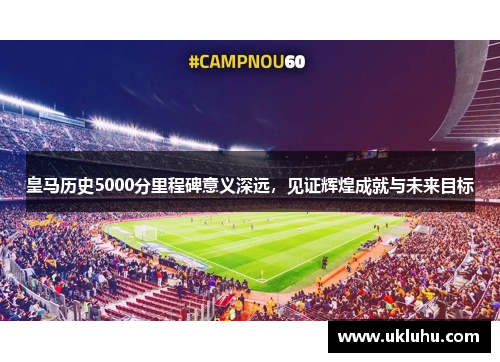 皇马历史5000分里程碑意义深远,见证辉煌成就与未来目标 皇马历史5000分里程碑意义深远,见证辉煌成就与未来目标