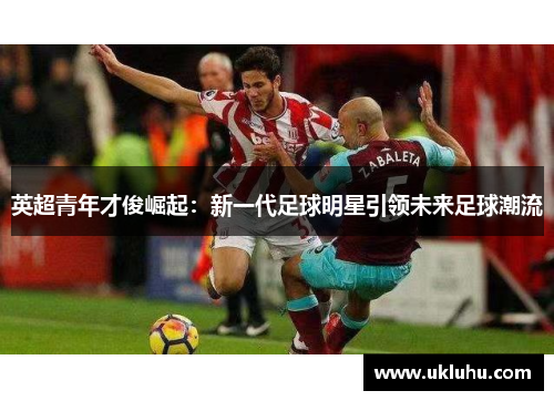 英超青年才俊崛起：新一代足球明星引领未来足球潮流