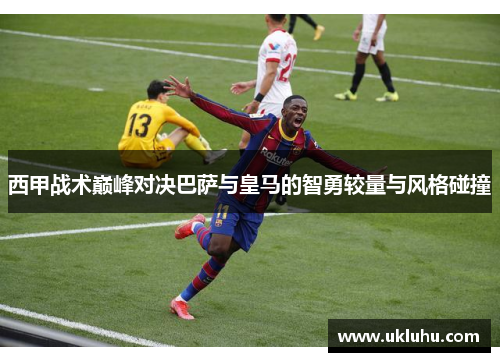 西甲战术巅峰对决巴萨与皇马的智勇较量与风格碰撞
