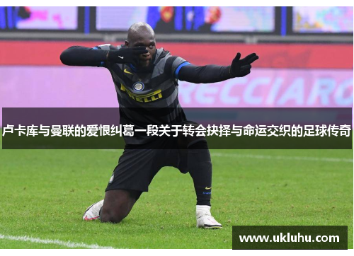 卢卡库与曼联的爱恨纠葛一段关于转会抉择与命运交织的足球传奇