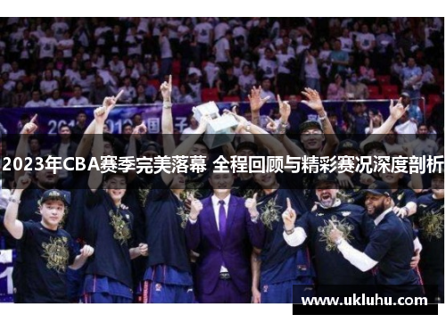 2023年CBA赛季完美落幕 全程回顾与精彩赛况深度剖析