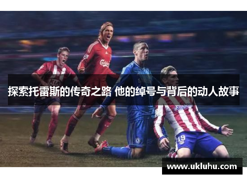 探索托雷斯的传奇之路 他的绰号与背后的动人故事