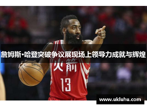 詹姆斯·哈登突破争议展现场上领导力成就与辉煌