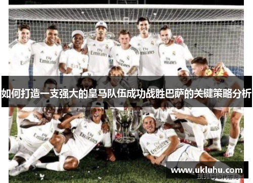 如何打造一支强大的皇马队伍成功战胜巴萨的关键策略分析 如何打造一支强大的皇马队伍成功战胜巴萨的关键策略分析