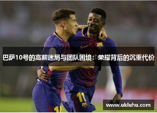 巴萨10号的高薪迷局与团队困境：荣耀背后的沉重代价