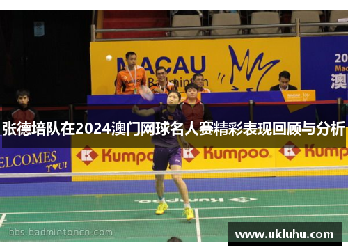 张德培队在2024澳门网球名人赛精彩表现回顾与分析 张德培队在2024澳门网球名人赛精彩表现回顾与分析