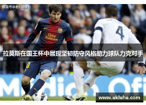 拉莫斯在国王杯中展现坚韧防守风格助力球队力克对手