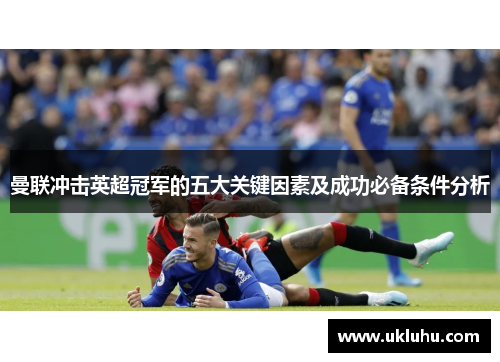 曼联冲击英超冠军的五大关键因素及成功必备条件分析