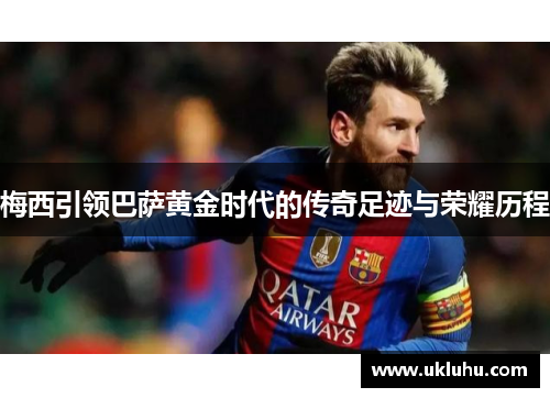 梅西引领巴萨黄金时代的传奇足迹与荣耀历程