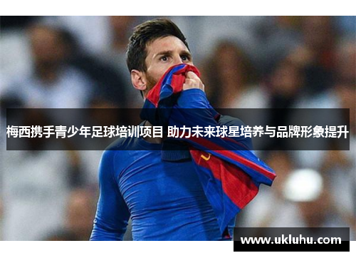 梅西携手青少年足球培训项目 助力未来球星培养与品牌形象提升